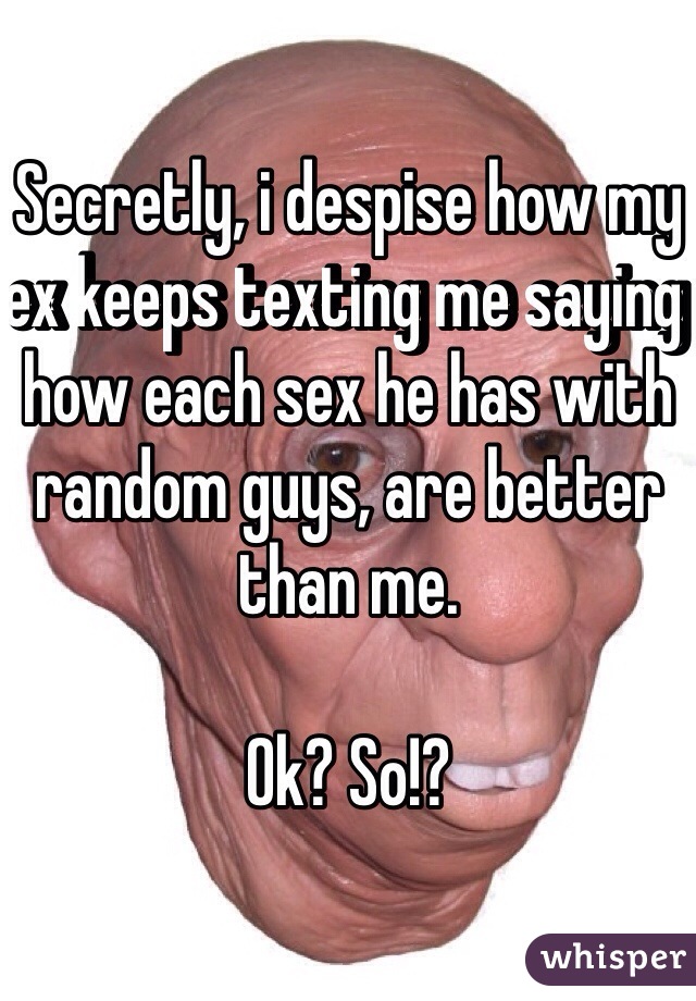 Secretly, i despise how my ex keeps texting me saying how each sex he has with random guys, are better than me. 

Ok? So!? 