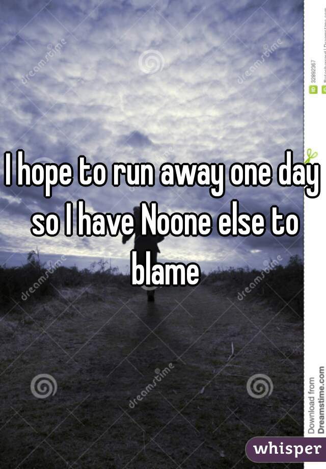 I hope to run away one day so I have Noone else to blame