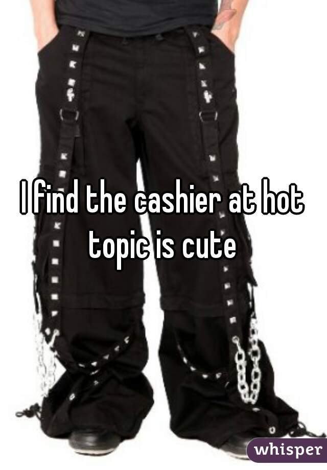 I find the cashier at hot topic is cute 
