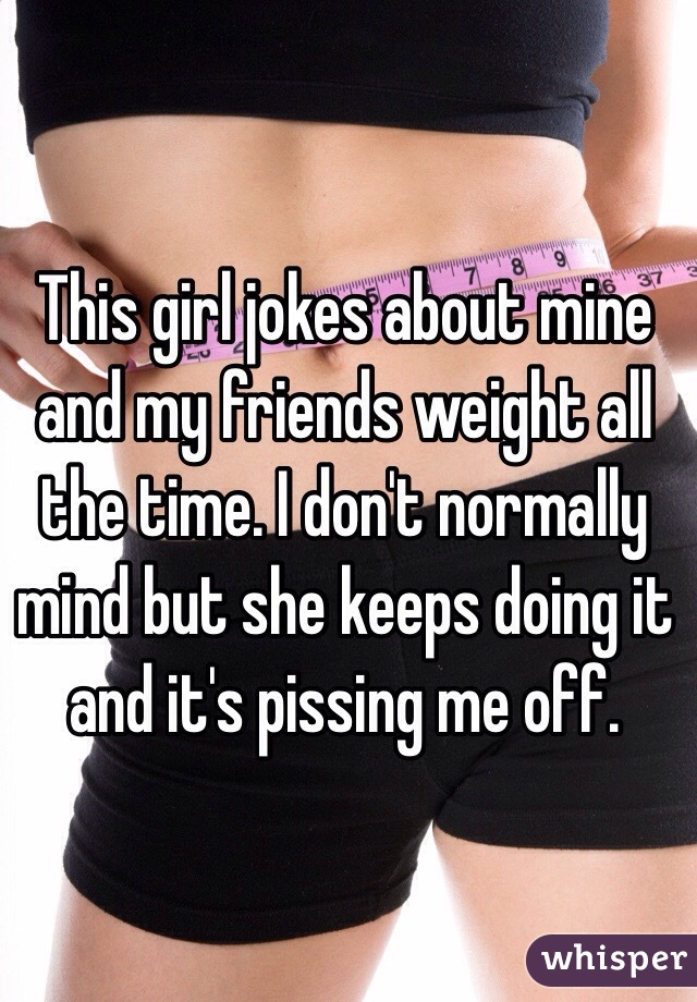 This girl jokes about mine and my friends weight all the time. I don't normally mind but she keeps doing it and it's pissing me off.