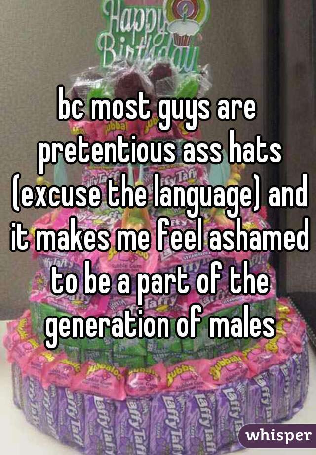bc most guys are pretentious ass hats (excuse the language) and it makes me feel ashamed to be a part of the generation of males