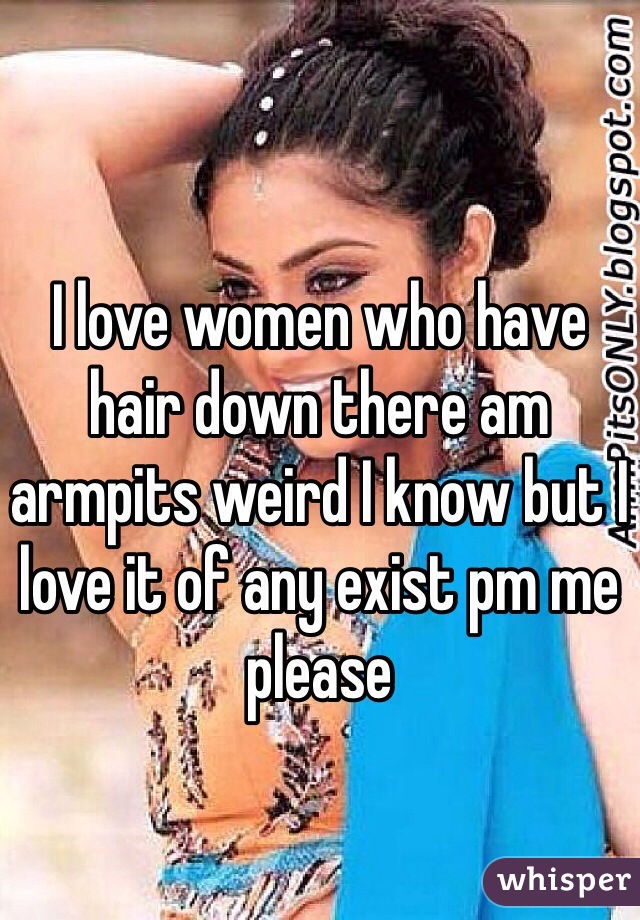 I love women who have hair down there am armpits weird I know but I love it of any exist pm me please 