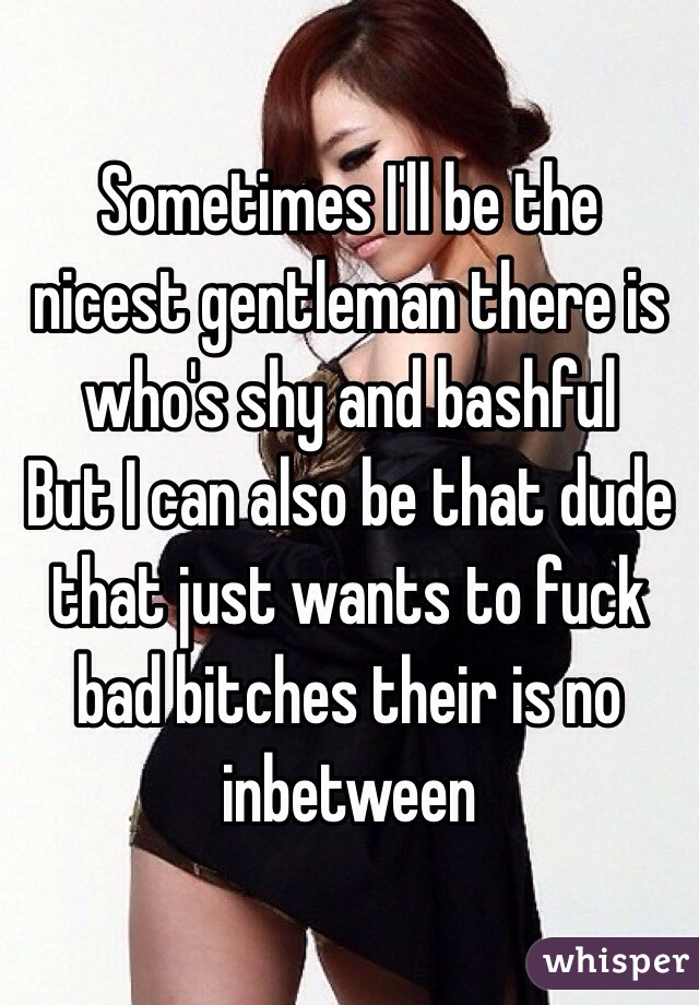 Sometimes I'll be the nicest gentleman there is who's shy and bashful
But I can also be that dude that just wants to fuck bad bitches their is no inbetween