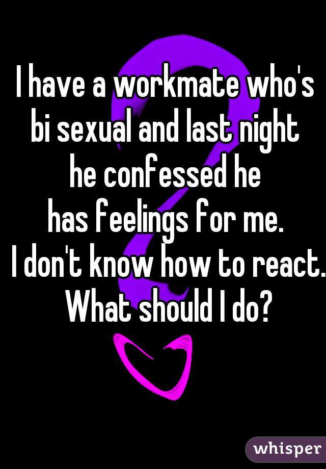 I have a workmate who's 
bi sexual and last night 
he confessed he 
has feelings for me. 
I don't know how to react. What should I do? 