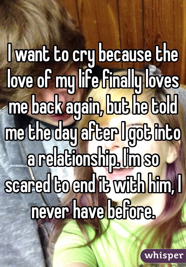 I want to cry because the love of my life finally loves me back again, but he told me the day after I got into a relationship. I'm so scared to end it with him, I never have before.
