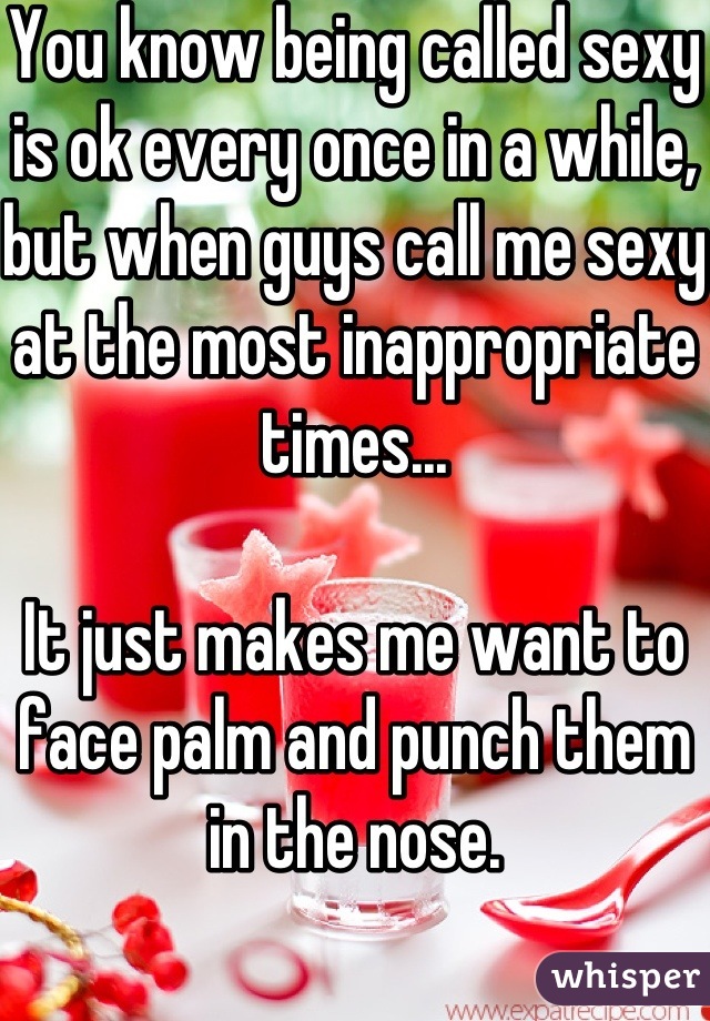 You know being called sexy is ok every once in a while, but when guys call me sexy at the most inappropriate times... 

It just makes me want to face palm and punch them in the nose.