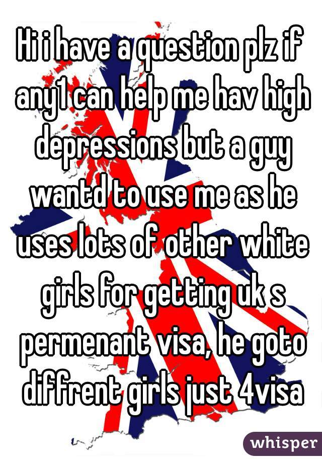 Hi i have a question plz if any1 can help me hav high depressions but a guy wantd to use me as he uses lots of other white girls for getting uk s permenant visa, he goto diffrent girls just 4visa