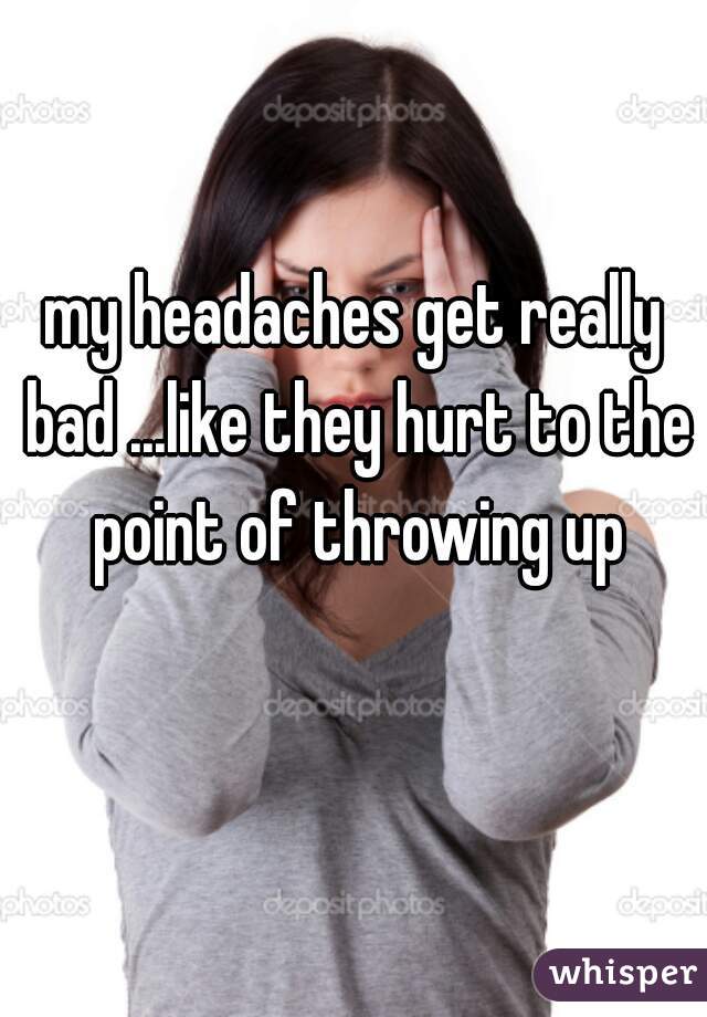 my headaches get really bad ...like they hurt to the point of throwing up