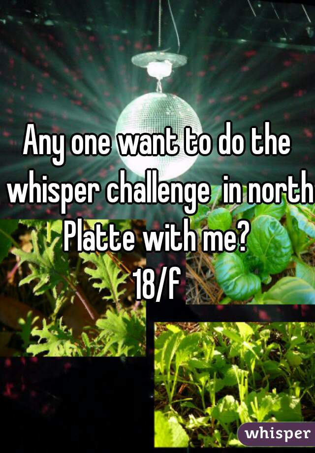 Any one want to do the whisper challenge  in north Platte with me? 
18/f