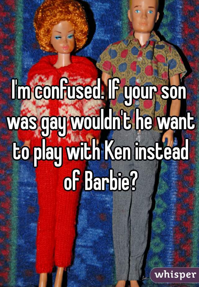 I'm confused. If your son was gay wouldn't he want to play with Ken instead of Barbie?