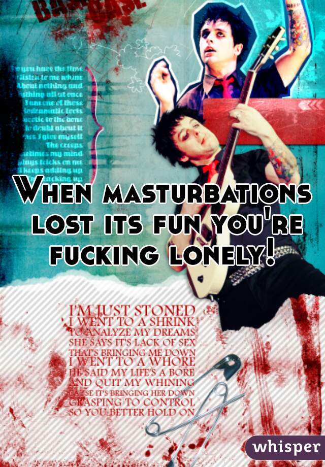 When masturbations lost its fun you're fucking lonely! 