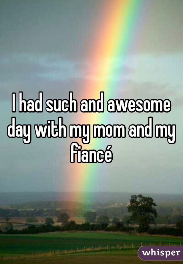 I had such and awesome day with my mom and my fiancé