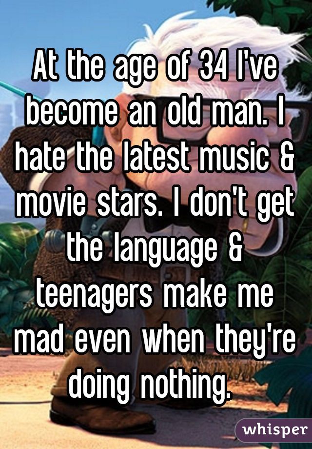 At the age of 34 I've become an old man. I hate the latest music & movie stars. I don't get the language & teenagers make me mad even when they're doing nothing. 