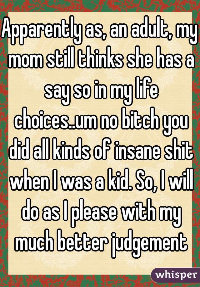 Apparently as, an adult, my mom still thinks she has a say so in my life choices..um no bitch you did all kinds of insane shit when I was a kid. So, I will do as I please with my much better judgement