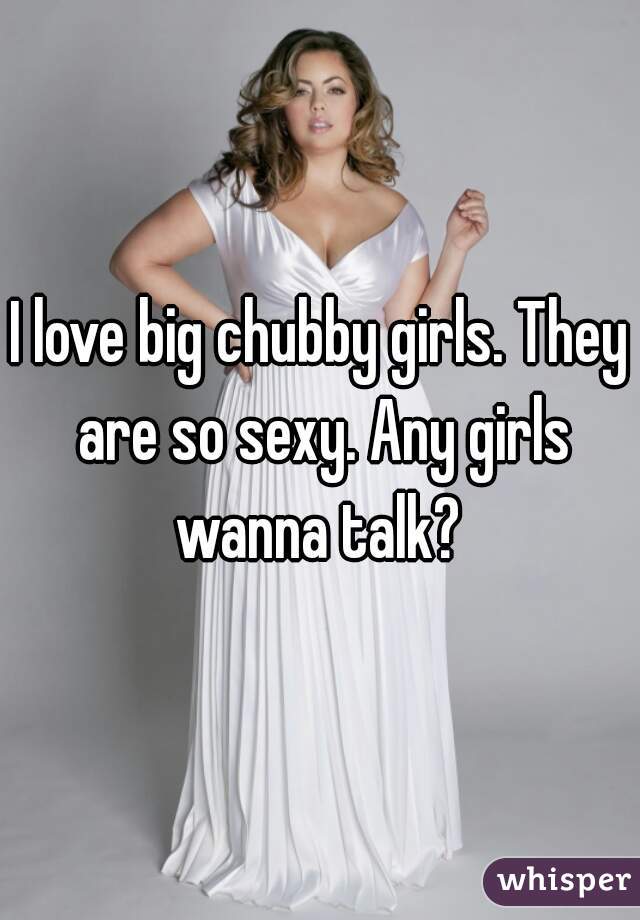 I love big chubby girls. They are so sexy. Any girls wanna talk? 
