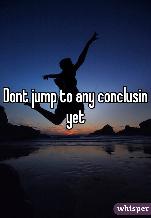 Dont jump to any conclusin yet