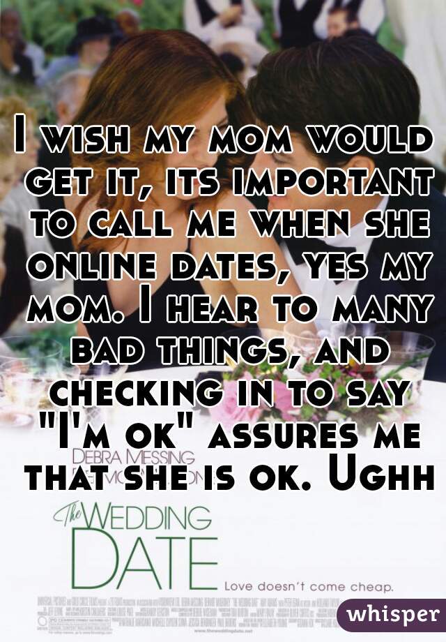 I wish my mom would get it, its important to call me when she online dates, yes my mom. I hear to many bad things, and checking in to say "I'm ok" assures me that she is ok. Ughh