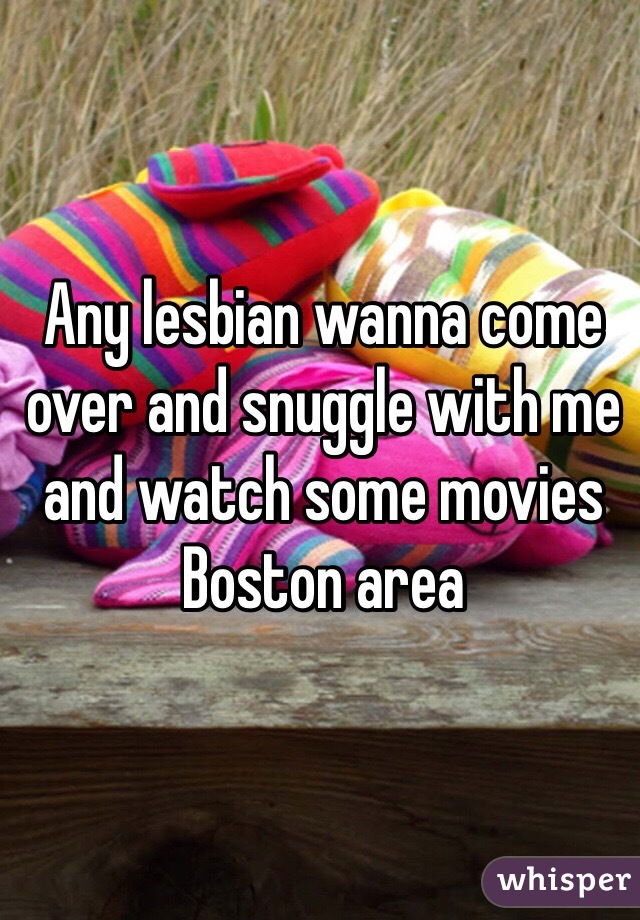 Any lesbian wanna come over and snuggle with me and watch some movies
Boston area