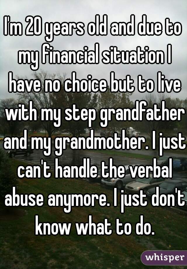 I'm 20 years old and due to my financial situation I have no choice but to live with my step grandfather and my grandmother. I just can't handle the verbal abuse anymore. I just don't know what to do.