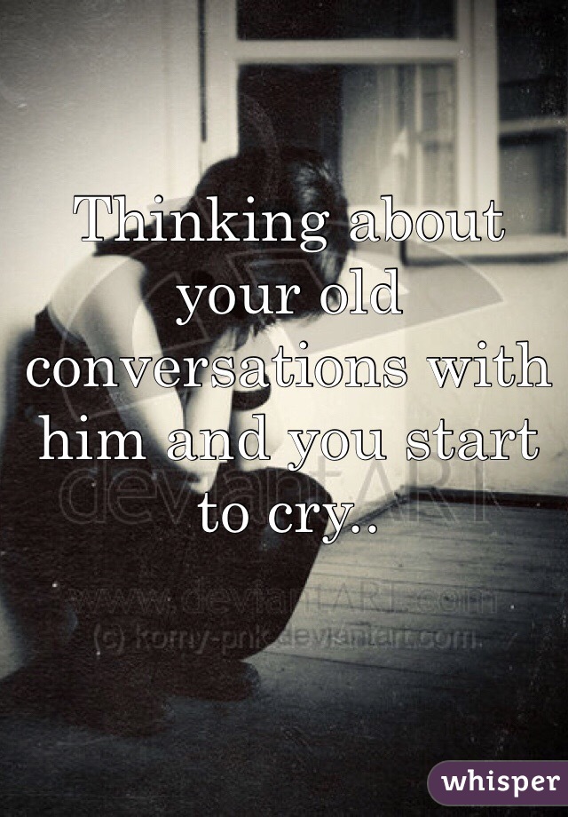 Thinking about your old conversations with him and you start to cry.. 