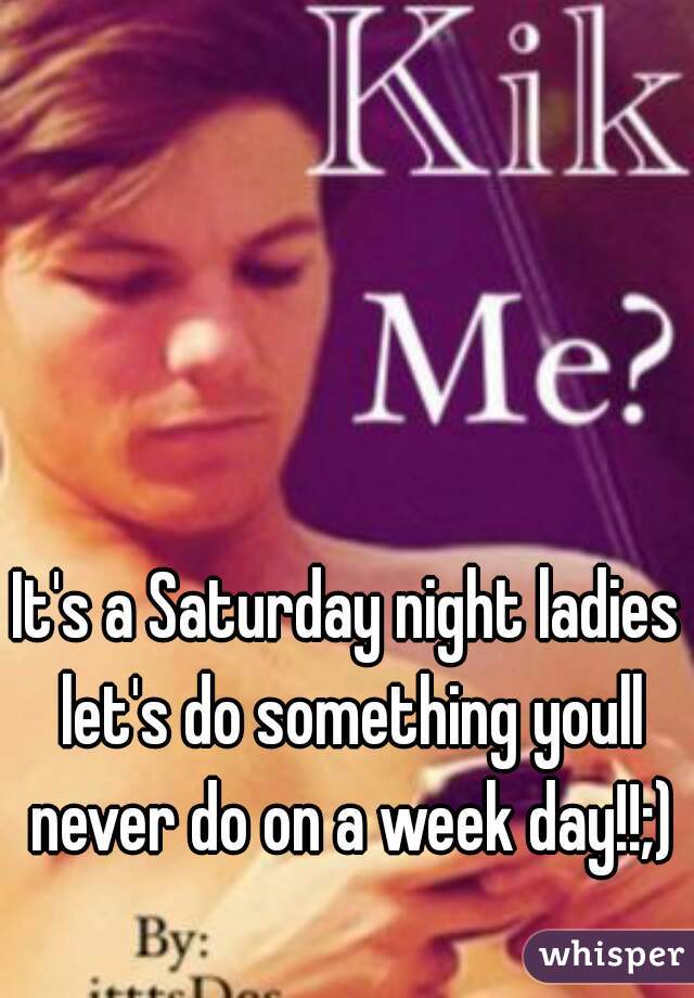 It's a Saturday night ladies let's do something youll never do on a week day!!;)