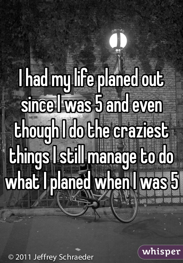 I had my life planed out since I was 5 and even though I do the craziest things I still manage to do what I planed when I was 5