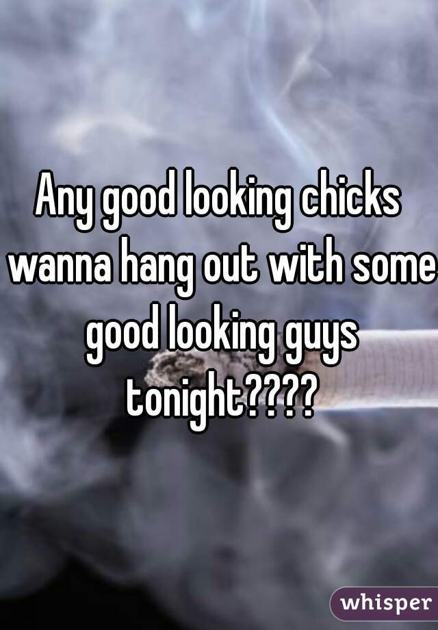 Any good looking chicks wanna hang out with some good looking guys tonight????
