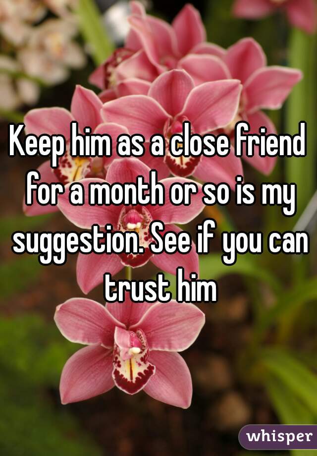 Keep him as a close friend for a month or so is my suggestion. See if you can trust him