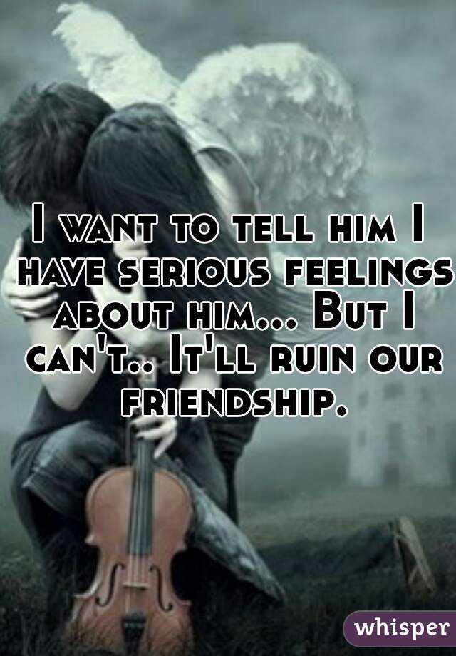 I want to tell him I have serious feelings about him... But I can't.. It'll ruin our friendship.