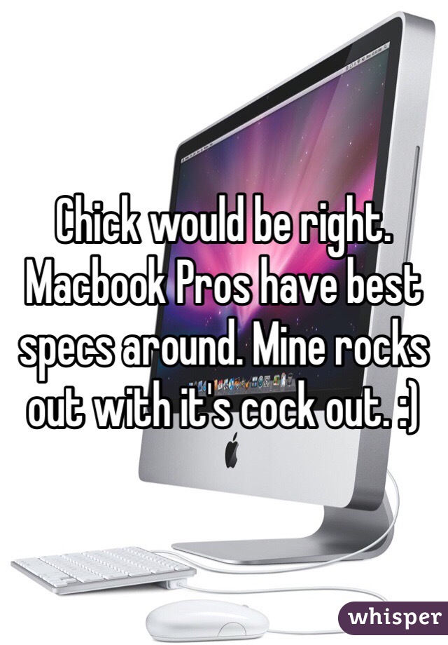 Chick would be right. Macbook Pros have best specs around. Mine rocks out with it's cock out. :)