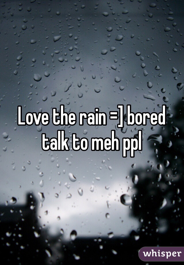 Love the rain =] bored talk to meh ppl