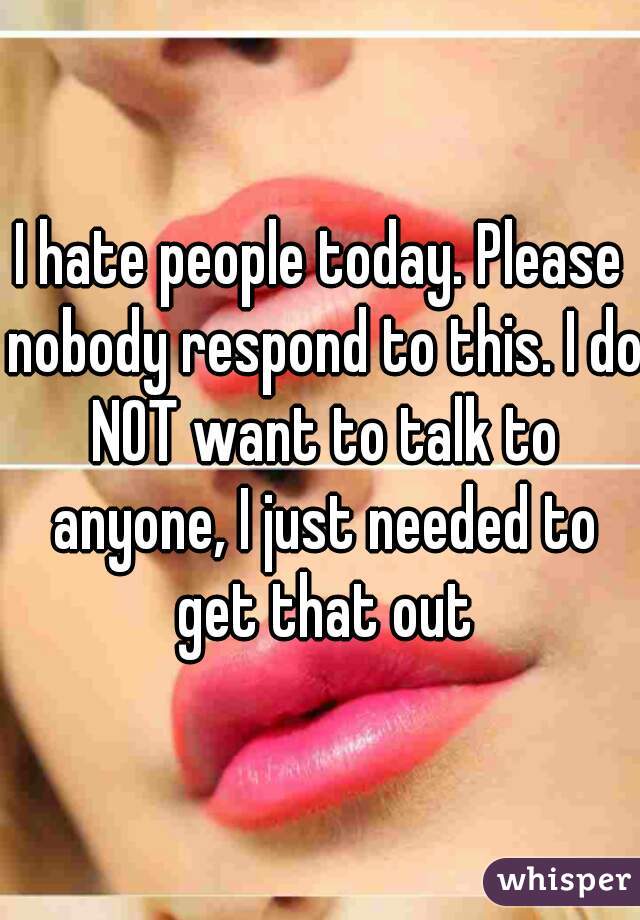 I hate people today. Please nobody respond to this. I do NOT want to talk to anyone, I just needed to get that out