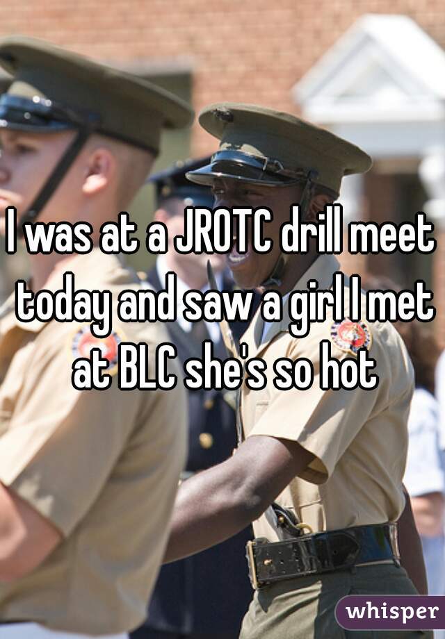 I was at a JROTC drill meet today and saw a girl I met at BLC she's so hot