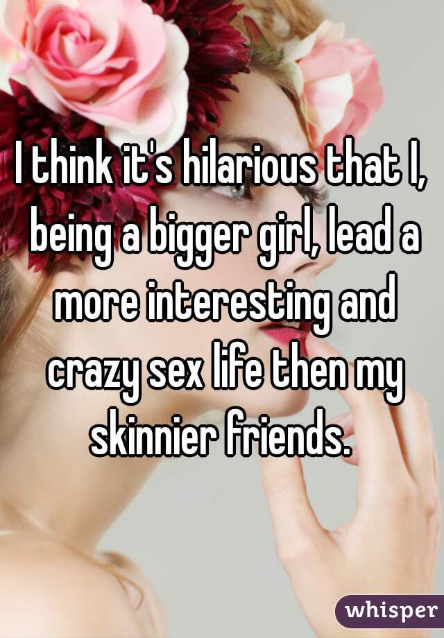 I think it's hilarious that I, being a bigger girl, lead a more interesting and crazy sex life then my skinnier friends. 