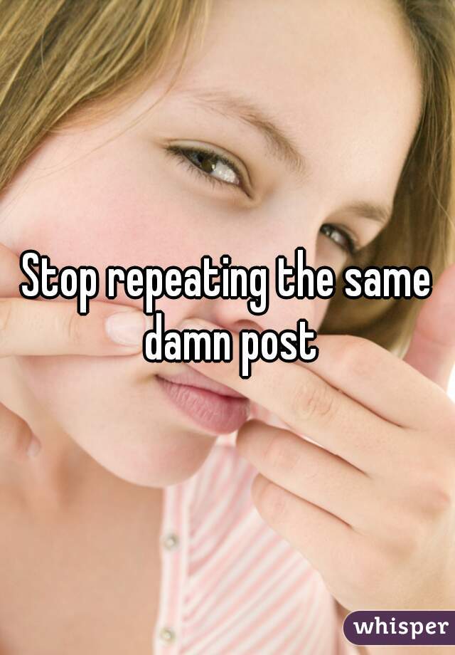 Stop repeating the same damn post