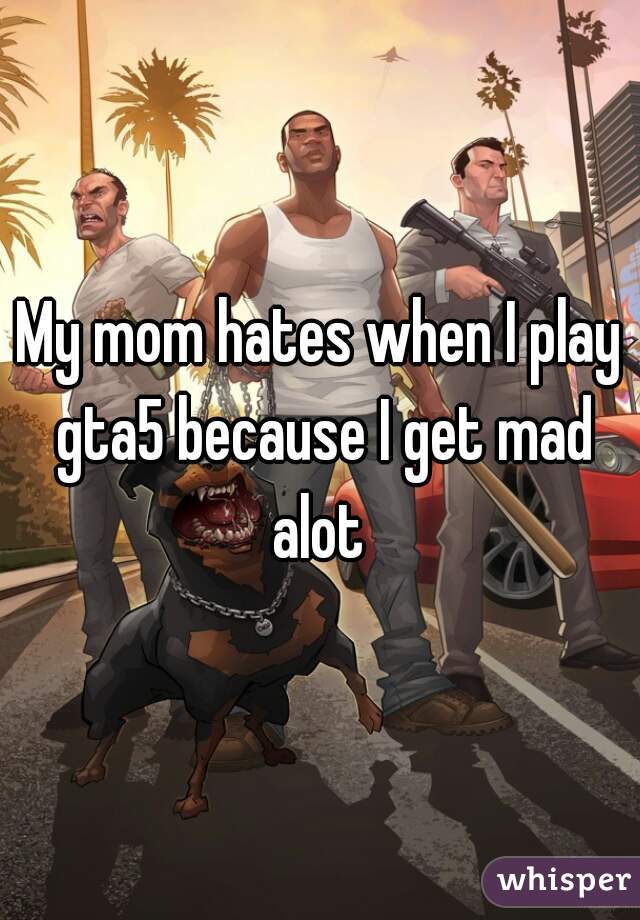 My mom hates when I play gta5 because I get mad alot 
