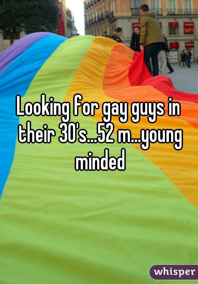 Looking for gay guys in their 30's...52 m...young minded