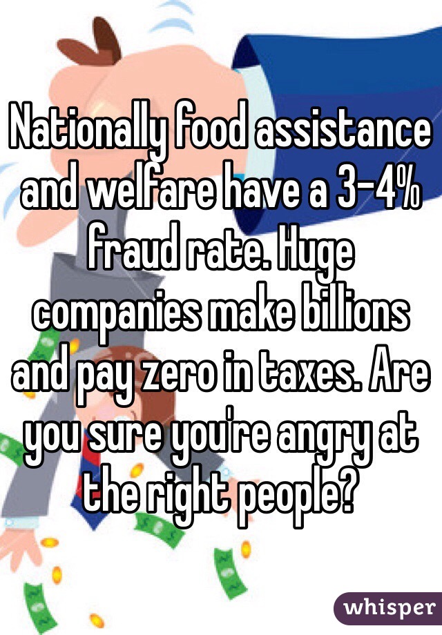 Nationally food assistance and welfare have a 3-4% fraud rate. Huge companies make billions and pay zero in taxes. Are you sure you're angry at the right people?