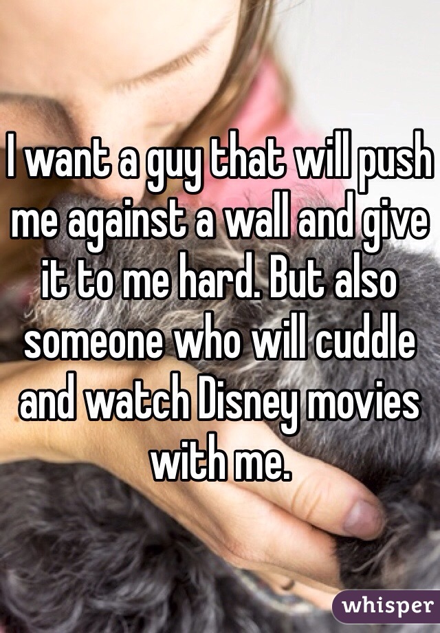I want a guy that will push me against a wall and give it to me hard. But also someone who will cuddle and watch Disney movies with me.