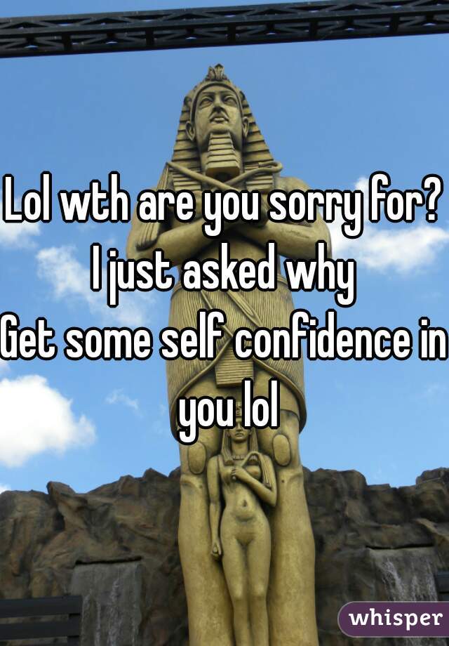 Lol wth are you sorry for?
I just asked why
Get some self confidence in you lol