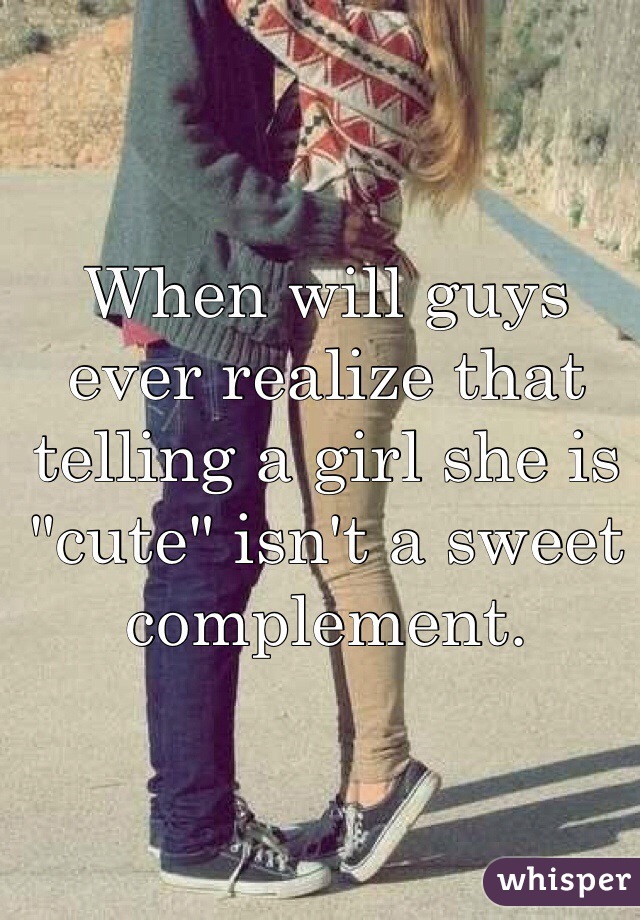 When will guys ever realize that telling a girl she is "cute" isn't a sweet complement. 