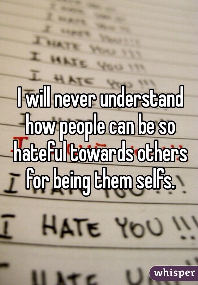 I will never understand how people can be so hateful towards others for being them selfs.