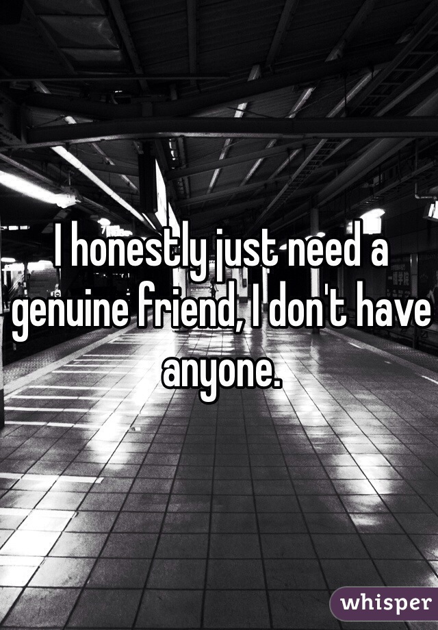 I honestly just need a genuine friend, I don't have anyone.