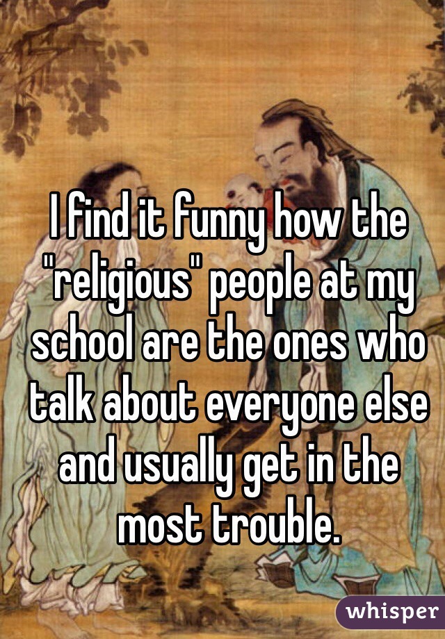 I find it funny how the "religious" people at my school are the ones who talk about everyone else and usually get in the most trouble. 