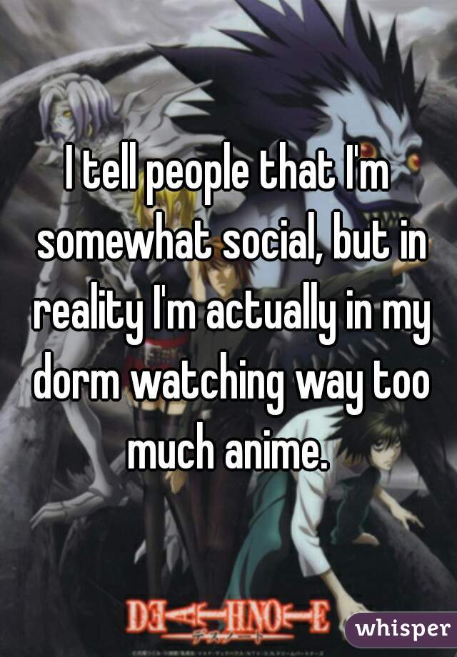 I tell people that I'm somewhat social, but in reality I'm actually in my dorm watching way too much anime. 