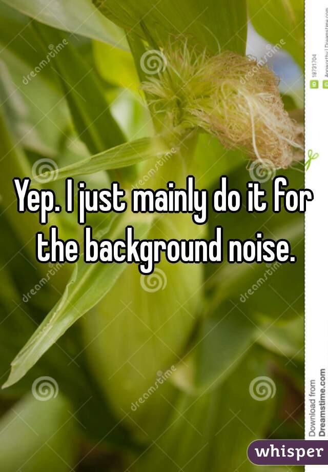 Yep. I just mainly do it for the background noise.