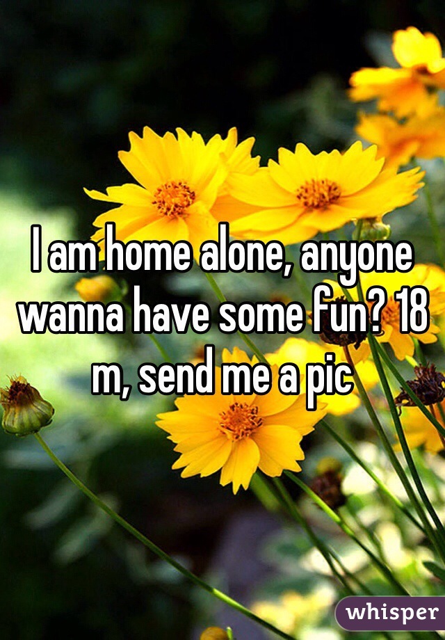 I am home alone, anyone wanna have some fun? 18 m, send me a pic 