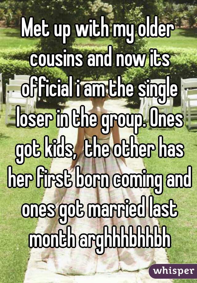 Met up with my older cousins and now its official i am the single loser in the group. Ones got kids,  the other has her first born coming and ones got married last month arghhhbhhbh