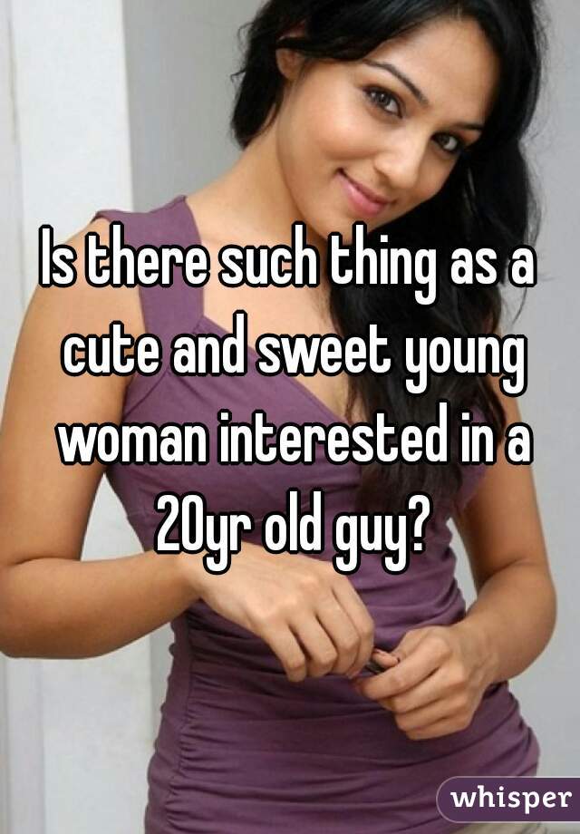 Is there such thing as a cute and sweet young woman interested in a 20yr old guy?