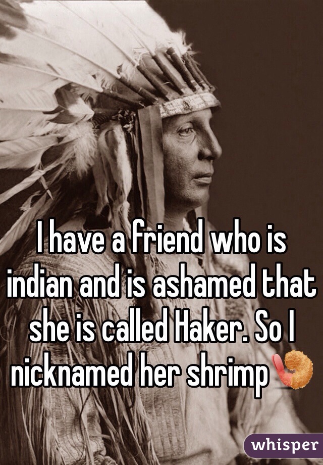 I have a friend who is indian and is ashamed that she is called Haker. So I nicknamed her shrimp🍤